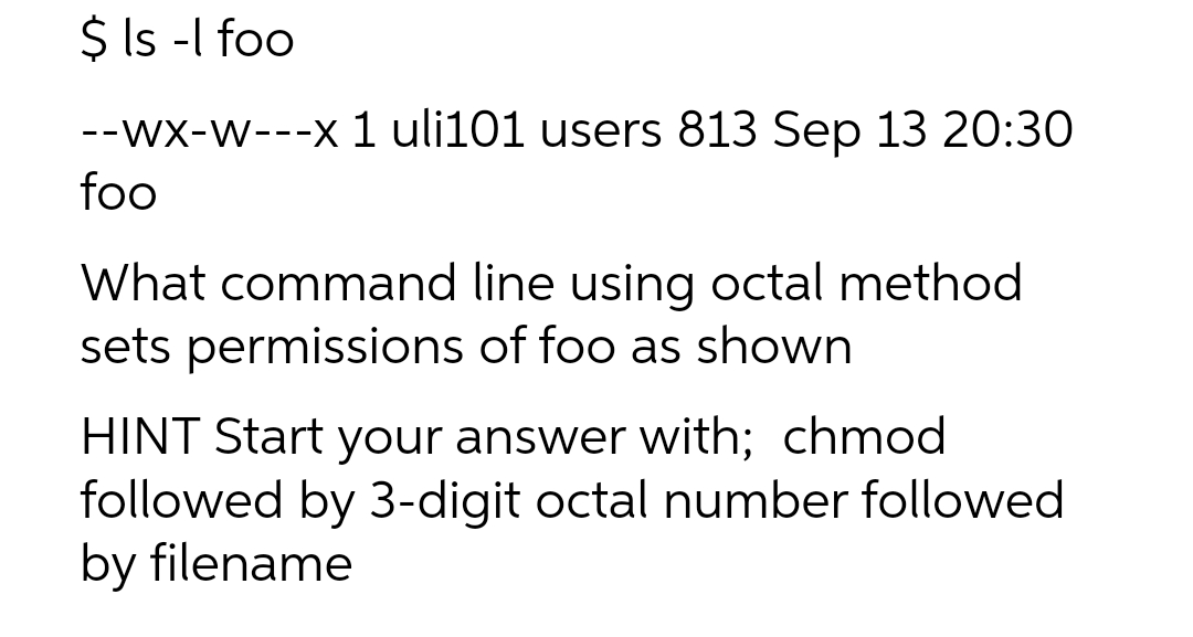 $ ls -l foo
--wx-w---x 1 uli101 users 813 Sep 13 20:30
foo
What command line using octal method
sets permissions of foo as shown
HINT Start your answer with; chmod
followed by 3-digit octal number followed
by filename