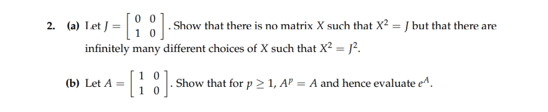 00
10
infinitely many different choices of X such that X² = 1².
2. (a) Let J =
(b) Let A =
[1
10
0
. Show that there is no matrix X such that X²
=
J but that there are
Show that for p > 1, AP = A and hence evaluate eª.