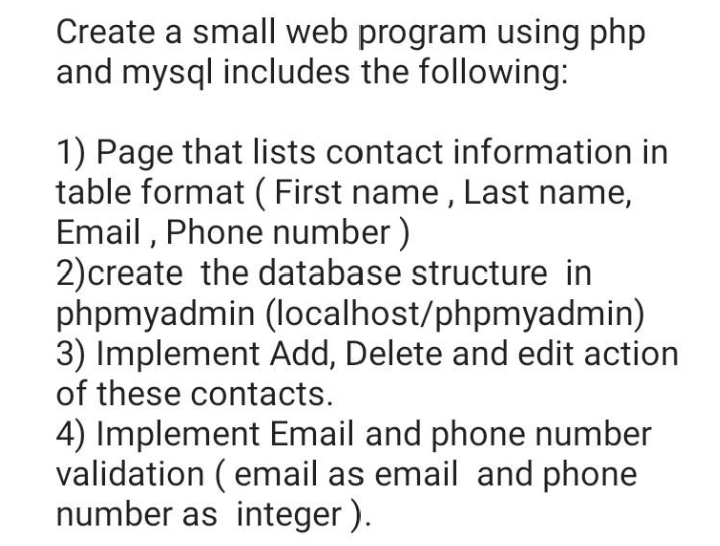 Create a small web program using php
and mysql includes the following:
1) Page that lists contact information in
table format (First name, Last name,
Email, Phone number)
2) create the database structure in
phpmyadmin (localhost/phpmyadmin)
3) Implement Add, Delete and edit action
of these contacts.
4) Implement Email and phone number
validation (email as email and phone
number as integer).