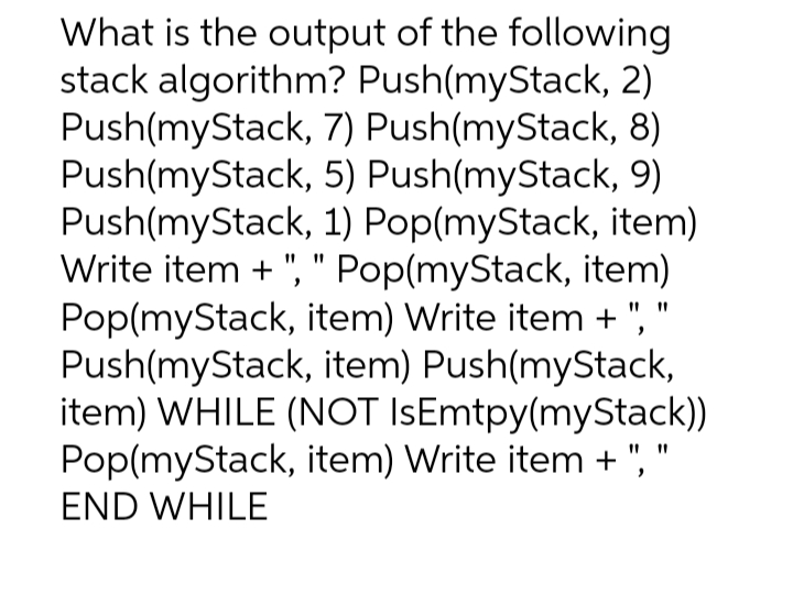 What is the output of the following
stack algorithm? Push(myStack, 2)
Push(myStack,
Push(myStack,
7) Push(myStack, 8)
5) Push(myStack,
9)
Push(myStack,
1) Pop(myStack, item)
Write item + ", " Pop(myStack, item)
Pop(myStack, item) Write item + ",
Push(myStack, item) Push(myStack,
item) WHILE (NOT IsEmtpy(myStack))
Pop(myStack, item) Write item +", "
END WHILE