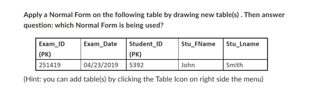Apply a Normal Form on the following table by drawing new table(s). Then answer
question: which Normal Form is being used?
Exam_ID
(PK)
251419
Exam Date
Student ID
(PK)
5392
Stu_FName
Stu_Lname
John
04/23/2019
Smith
(Hint: you can add table(s) by clicking the Table Icon on right side the menu)