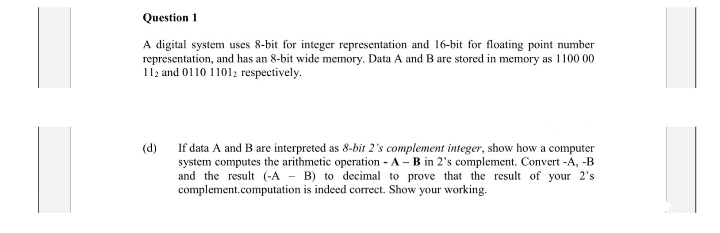 Question 1
A digital system uses 8-bit for integer representation and 16-bit for floating point number
representation, and has an 8-bit wide memory. Data A and B are stored in memory as 1100 00
112 and 0110 11012 respectively.
(d)
If data A and B are interpreted as 8-bit 2's complement integer, show how a computer
system computes the arithmetic operation - A - B in 2's complement. Convert -A, -B
and the result (-A - B) to decimal to prove that the result of your 2's
complement.computation is indeed correct. Show your working.