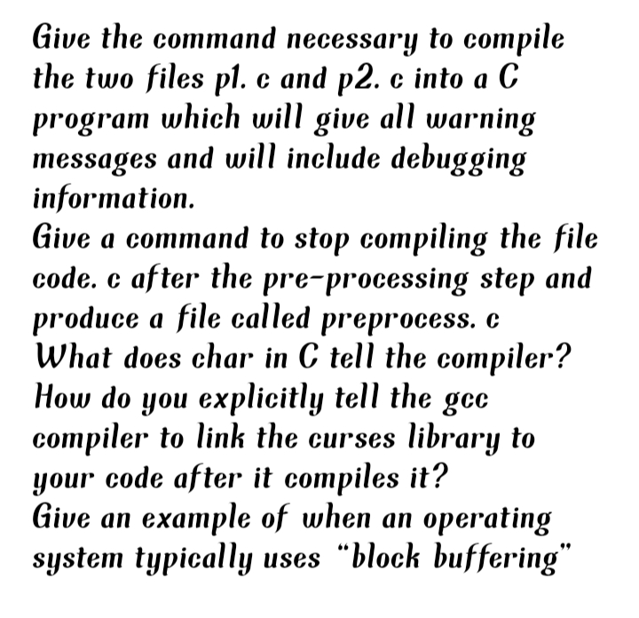 Give the command necessary to compile
the two files pl. c and p2. c into a C
program which will give all warning
messages and will include debugging
information.
Give a command to stop compiling the file
code. c after the pre-processing step and
produce a file called preprocess. c
What does char in C tell the compiler?
How do you explicitly tell the gec
compiler to link the curses library to
your code after it compiles it?
Give an example of when an operating
system typically uses "block buffering"