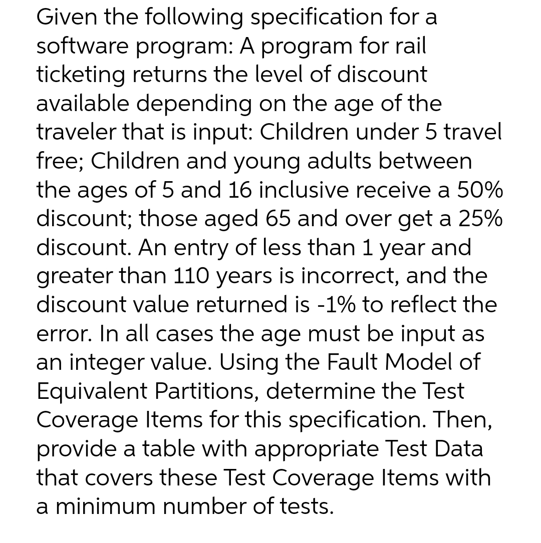 Given the following specification for a
software program: A program for rail
ticketing returns the level of discount
available depending on the age of the
traveler that is input: Children under 5 travel
free; Children and young adults between
the ages of 5 and 16 inclusive receive a 50%
discount; those aged 65 and over get a 25%
discount. An entry of less than 1 year and
greater than 110 years is incorrect, and the
discount value returned is -1% to reflect the
error. In all cases the age must be input as
an integer value. Using the Fault Model of
Equivalent Partitions, determine the Test
Coverage Items for this specification. Then,
provide a table with appropriate Test Data
that covers these Test Coverage Items with
a minimum number of tests.