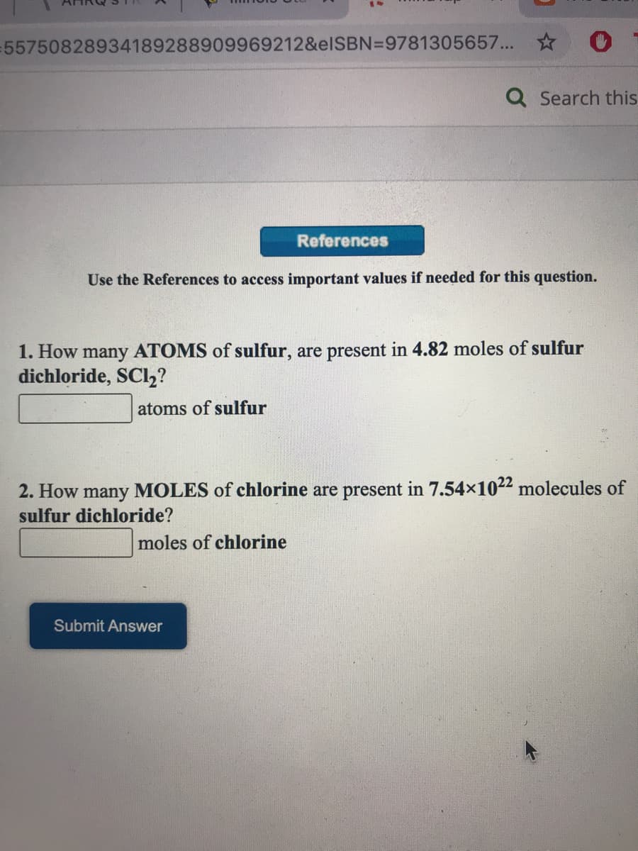 55750828934189288909969212&elSBN=9781305657... *
Q Search this
References
Use the References to access important values if needed for this question.
1. How many ATOMS of sulfur, are present in 4.82 moles of sulfur
dichloride, SCl,?
atoms of sulfur
2. How many MOLES of chlorine are present in 7.54x1022 molecules of
sulfur dichloride?
moles of chlorine
Submit Answer
