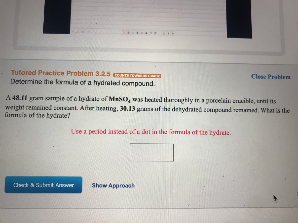 Tutored Practice Problem 3.2.5 COUNTS TOWARDS GRADE
Close Problem
Determine the formula of a hydrated compound.
A 48.11 gram sample of a hydrate of MNSO4 was heated thoroughly in a porcelain crucible, until its
weight remained constant. After heating, 30.13 grams of the dehydrated compound remained. What is the
formula of the hydrate?
Use a period instead of a dot in the formula of the hydrate.
Check & Submit Answer
Show Approach
