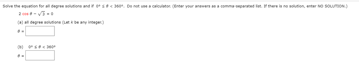 Solve the equation for all degree solutions and if 0° < e < 360°. Do not use a calculator. (Enter your answers as a comma-separated list. If there is no solution, enter NO SOLUTION.)
2 cos 8 - V3 = 0
(a) all degree solutions (Let k be any integer.)
(b)
0° se < 360°
