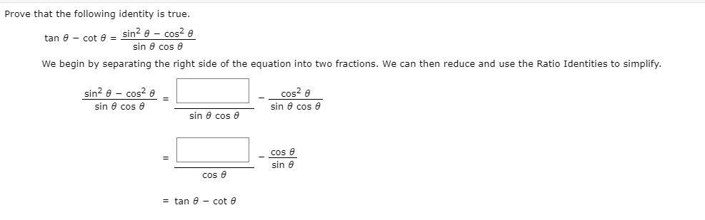 Prove that the following identity is true.
sin? e - cos? e
sin e cos 0
tan 8 - cot e =
We begin by separating the right side of the equation into two fractions. We can then reduce and use the Ratio Identities to simplify.
sin? e - cos? e
cos? e
sin e cos e
sin 8 cos e
sin e cos e
cos e
sin 6
cos e
= tan 6 - cot e
