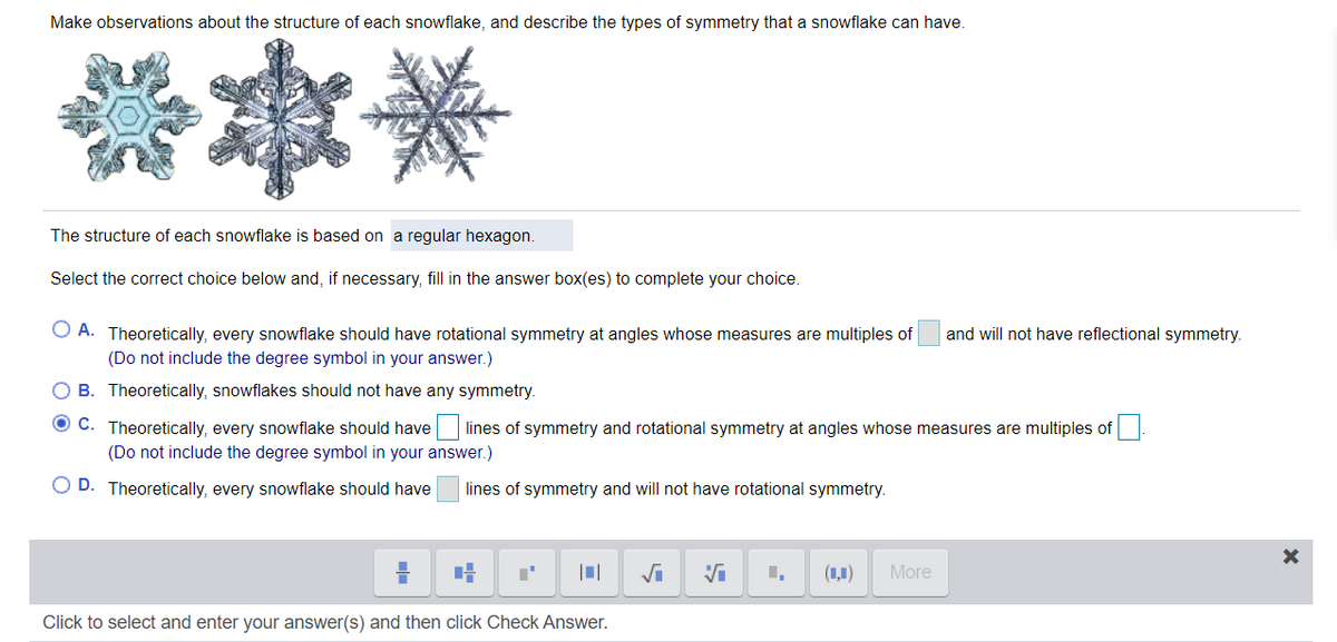 Make observations about the structure of each snowflake, and describe the types of symmetry that a snowflake can have.
****
The structure of each snowflake is based on a regular hexagon.
Select the correct choice below and, if necessary, fill in the answer box(es) to complete your choice.
O A. Theoretically, every snowflake should have rotational symmetry at angles whose measures are multiples of
(Do not include the degree symbol in your answer.)
and will not have reflectional symmetry.
O B. Theoretically, snowflakes should not have any symmetry.
O C. Theoretically, every snowflake should have
lines of symmetry and rotational symmetry at angles whose measures are multiples of
(Do not include the degree symbol in your answer.)
O D. Theoretically, every snowflake should have
lines of symmetry and will not have rotational symmetry.
(1,1)
More
Click to select and enter your answer(s) and then click Check Answer.
