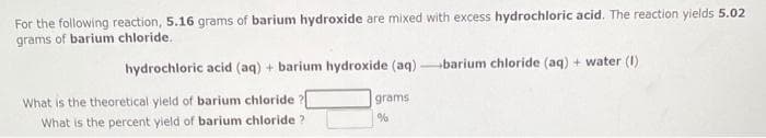 For the following reaction, 5.16 grams of barium hydroxide are mixed with excess hydrochloric acid. The reaction yields 5.02
grams of barium chloride.
hydrochloric acid (aq) + barium hydroxide (aq)-barium chloride (aq) + water (1)
What is the theoretical yield of barium chloride ?[
What is the percent yield of barium chloride?
grams
%