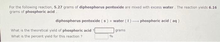 For the following reaction, 5.27 grams of diphosphorus pentoxide are mixed with excess water. The reaction yields 6.16
grams of phosphoric acid..
diphosphorus pentoxide (s) + water (1) phosphoric acid (aq)
What is the theoretical yield of phosphoric acid ?[
What is the percent yield for this reaction?
%
grams