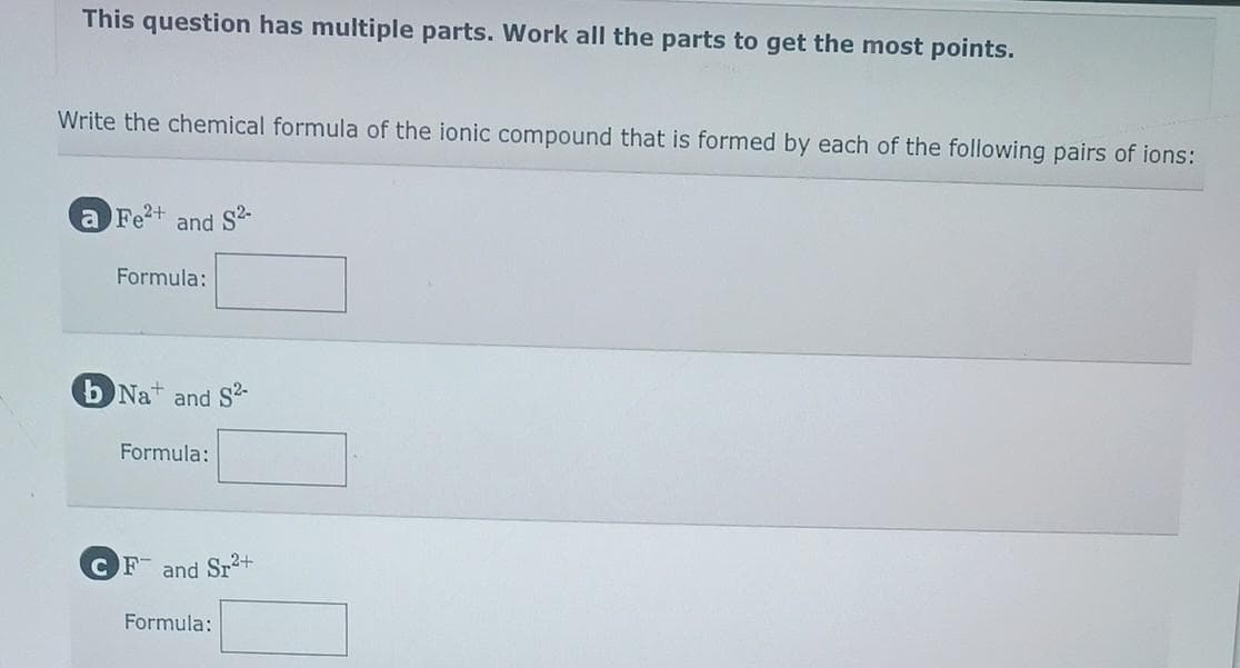 This question has multiple parts. Work all the parts to get the most points.
Write the chemical formula of the ionic compound that is formed by each of the following pairs of ions:
a Fe²+ and S2-
Formula:
b Na+ and S2-
Formula:
CF and Sr²+
Formula: