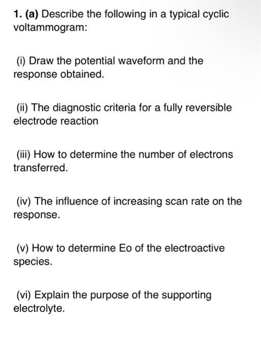1. (a) Describe the following in a typical cyclic
voltammogram:
(i) Draw the potential waveform and the
response obtained.
(ii) The diagnostic criteria for a fully reversible
electrode reaction
(iii) How to determine the number of electrons
transferred.
(iv) The influence of increasing scan rate on the
response.
(v) How to determine Eo of the electroactive
species.
(vi) Explain the purpose of the supporting
electrolyte.