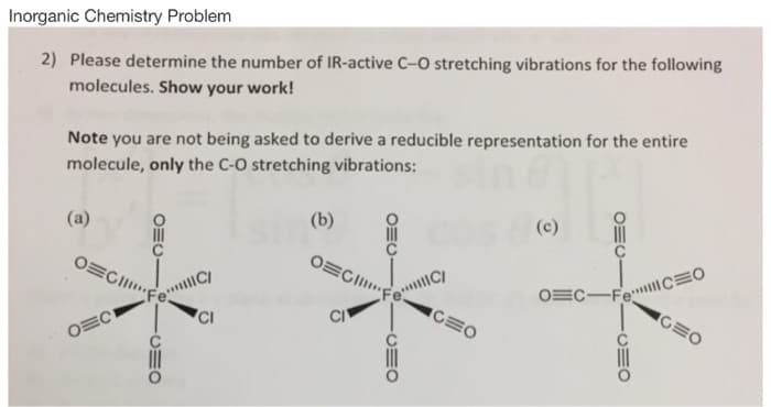 Inorganic Chemistry Problem
2) Please determine the number of IR-active C-O stretching vibrations for the following
molecules. Show your work!
Note you are not being asked to derive a reducible representation for the entire
molecule, only the C-O stretching vibrations:
(a)
(b)
OECII..
OEC-FeCEO