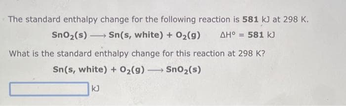 The standard enthalpy change for the following reaction is 581 kJ at 298 K.
ΔΗ° = 581 kJ
SnO₂ (s) →→→ Sn(s, white) + O₂(g)
-
What is the standard enthalpy change for this reaction at 298 K?
Sn(s, white) + O₂(g) → SnO₂ (s)
-
kJ