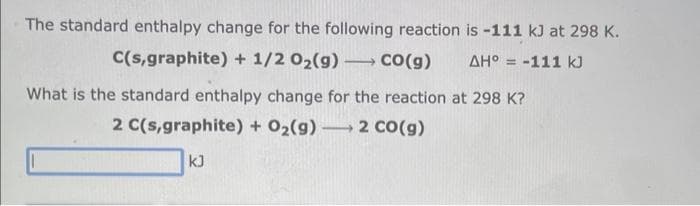 The standard enthalpy change for the following reaction
C(s,graphite) + 1/2O₂(g) →→→ CO(g)
is -111 kJ at 298 K.
ΔΗ° = -111 k
What is the standard enthalpy change for the reaction at 298 K?
2 C(s,graphite) + O₂(g) 2 CO(g)
kJ