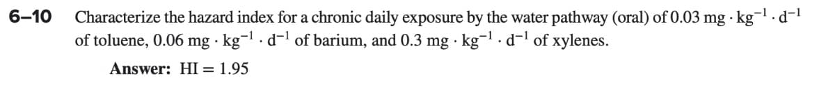 6-10
Characterize the hazard index for a chronic daily exposure by the water pathway (oral) of 0.03 mg kg-¹.d¯¹
of toluene, 0.06 mg kg-¹d-¹ of barium, and 0.3 mg kg-1.d-¹ of xylenes.
Answer: HI = 1.95
.
