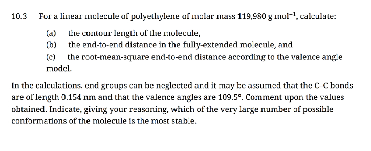 10.3 For a linear molecule of polyethylene of molar mass 119,980 g mol-¹, calculate:
(a)
the contour length of the molecule,
(b)
the end-to-end distance in the fully-extended molecule, and
(c) the root-mean-square end-to-end distance according to the valence angle
model.
In the calculations, end groups can be neglected and it may be assumed that the C-C bonds
are of length 0.154 nm and that the valence angles are 109.5°. Comment upon the values
obtained. Indicate, giving your reasoning, which of the very large number of possible
conformations of the molecule is the most stable.