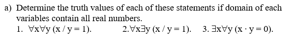 a) Determine the truth values of each of these statements if domain of each
variables contain all real numbers.
1. VxVy (x /y= 1).
2.Vx3y (x/y = 1). 3. 3xVy (x · y= 0).
