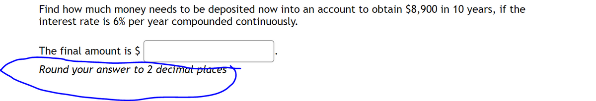 Find how much money needs to be deposited now into an account to obtain $8,900 in 10 years, if the
interest rate is 6% per year compounded continuously.
The final amount is $
Round your answer to 2 decimal places