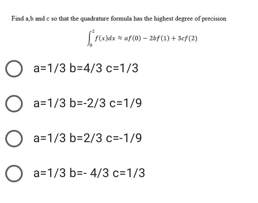 Find a,b and c so that the quadrature formula has the highest degree of precision
| f(x)dx N af (0) – 2bf (1) + 3cf (2)
a=1/3 b=4/3 c=1/3
O a=1/3 b=-2/3 c=1/9
O a=1/3 b=2/3 c=-1/9
O a=1/3 b=- 4/3 c=1/3
