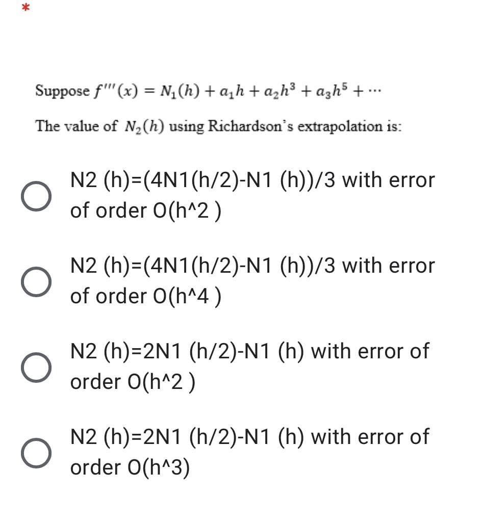 Suppose f"(x) = N,(h) + a,h+ azh³ + azh5 + …-
...
The value of N2(h) using Richardson's extrapolation is:
N2 (h)=(4N1(h/2)-N1 (h))/3 with error
of order 0(h^2 )
N2 (h)=(4N1(h/2)-N1 (h))/3 with error
of order O(h^4)
N2 (h)=2N1 (h/2)-N1 (h) with error of
order O(h^2)
N2 (h)=2N1 (h/2)-N1 (h) with error of
order O(h^3)
*
