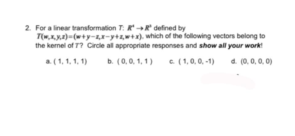 2. For a linear transformation T: RR³ defined by
T(w,x,y,z)=(w+y-z,x-y+z,w+x), which of the following vectors belong to
the kernel of T? Circle all appropriate responses and show all your work!
a. (1, 1, 1, 1)
b. (0, 0, 1, 1)
c. (1, 0, 0, -1)
d. (0, 0, 0, 0)