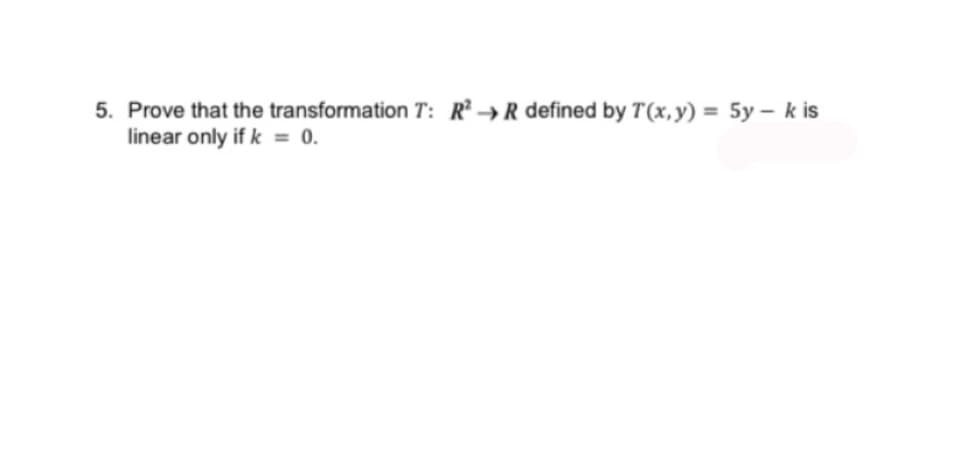 5. Prove that the transformation T: R²R defined by T(x, y) = 5y - k is
linear only if k = 0.