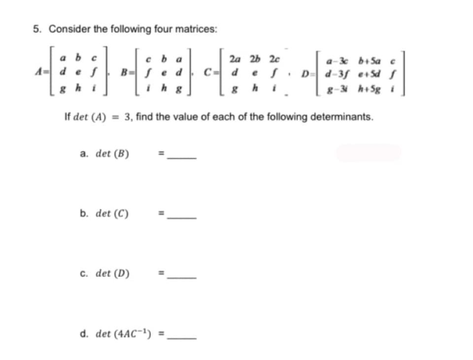 5. Consider the following four matrices:
ab c
ba
2a 2b 2c
4= d e f
a-3c b+5a c
d-3f e+Sd S
C-²3
с d e f
Be d
h g
. D=
ghi
8
8-31 h+5g i
If det (A) = 3, find the value of each of the following determinants.
a. det (B)
b. det (C)
c. det (D)
d. det (4AC-¹)