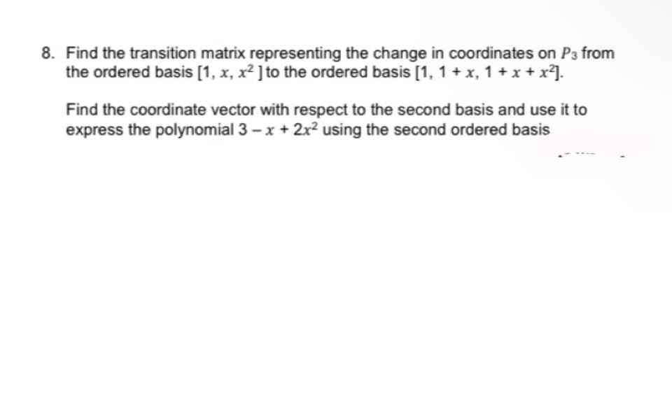 8. Find the transition matrix representing the change in coordinates on P3 from
the ordered basis [1, x, x² ] to the ordered basis [1, 1 + x, 1 + x + x²].
Find the coordinate vector with respect to the second basis and use it to
express the polynomial 3-x + 2x² using the second ordered basis