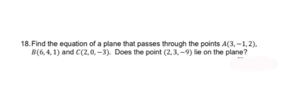 18. Find the equation of a plane that passes through the points A(3,-1,2),
B(6,4, 1) and C(2,0,-3). Does the point (2,3,-9) lie on the plane?