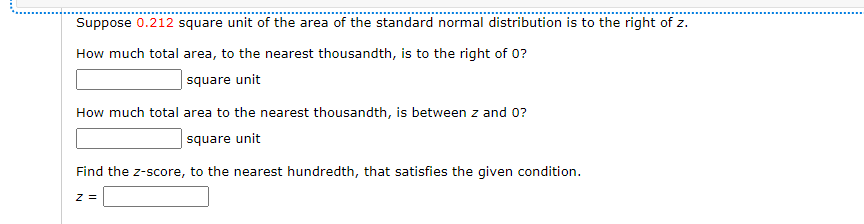 Suppose 0.212 square unit of the area of the standard normal distribution is to the right of z.
How much total area, to the nearest thousandth, is to the right of 0?
square unit
How much total area to the nearest thousandth, is between z and 0?
square unit
Find the z-score, to the nearest hundredth, that satisfies the given condition.
z =