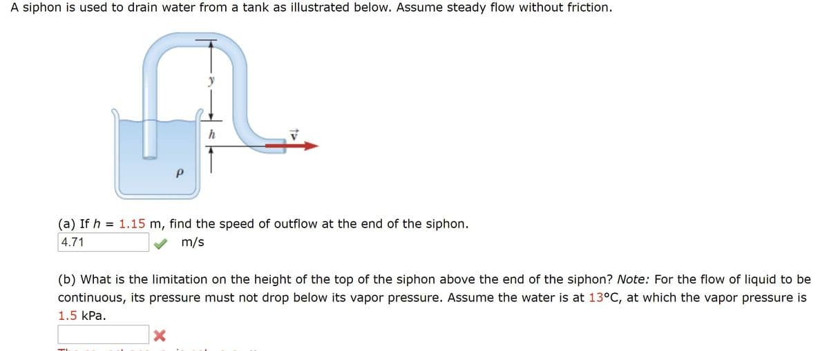 A siphon is used to drain water from a tank as illustrated below. Assume steady flow without friction.
h
(a) If h = 1.15 m, find the speed of outflow at the end of the siphon.
4.71
m/s
(b) What is the limitation on the height of the top of the siphon above the end of the siphon? Note: For the flow of liquid to be
continuous, its pressure must not drop below its vapor pressure. Assume the water is at 13°C, at which the vapor pressure is
1.5 kPa.
