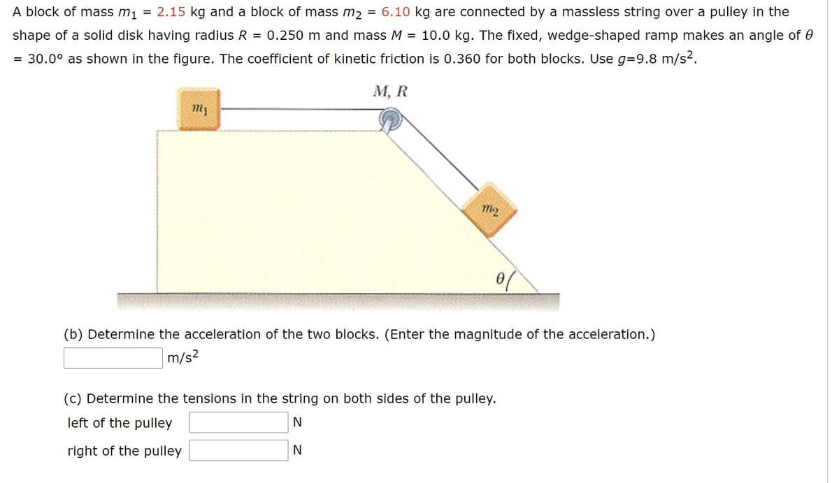 A block of mass m1
= 2.15 kg and a block of mass m, = 6.10 kg are connected by a massless string over a pulley in the
shape of a solid disk having radius R
= 0.250 m and mass M
= 10.0 kg. The fixed, wedge-shaped ramp makes an angle of 0
= 30.0° as shown in the figure. The coefficient of kinetic friction is 0.360 for both blocks. Use g=D9.8 m/s2.
М, R
m2
(b) Determine the acceleration of the two blocks. (Enter the magnitude of the acceleration.)
m/s2
(c) Determine the tensions in the string on both sides of the pulley.
left of the pulley
right of the pulley
