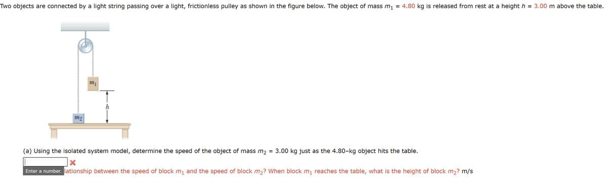 = 4.80 kg is released from rest at a height h
= 3.00 m above the table.
Two objects are connected by a light string passing over a light, frictionless pulley as shown in the figure below. The object of mass m1
m1
h
m2
3.00 kg just as the 4.80-kg object hits the table.
(a) Using the isolated system model, determine the speed of the object of mass m2
Enter a number. lationship between the speed of block m1 and the speed of block m2? When block m, reaches the table, what is the height of block m2? m/s
