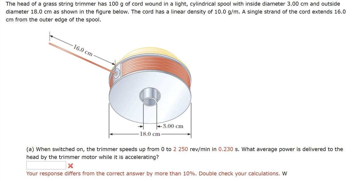 The head of a grass string trimmer has 100 g of cord wound in a light, cylindrical spool with inside diameter 3.00 cm and outside
diameter 18.0 cm as shown in the figure below. The cord has a linear density of 10.0 g/m. A single strand of the cord extends 16.0
cm from the outer edge of the spool.
16.0 cm
-3.00 cm
-18.0 cm-
(a) When switched on, the trimmer speeds up from 0 to 2 250 rev/min in 0.230 s. What average power is delivered to the
head by the trimmer motor while it is accelerating?
Your response differs from the correct answer by more than 10%. Double check your calculations. W
