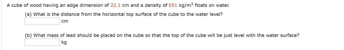A cube of wood having an edge dimension of 22.1 cm and a density of 651 kg/m³ floats on water.
(a) What is the distance from the horizontal top surface of the cube to the water level?
cm
(b) What mass of lead should be placed on the cube so that the top of the cube will be just level with the water surface?
kg
