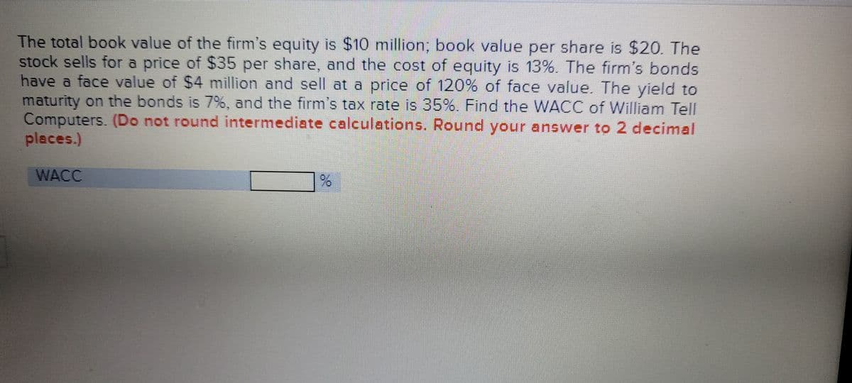 The total book value of the firm's equity is $10 million, book value per share is $20. The
stock sells for a price of $35 per share, and the cost of equity is 13%. The firm's bonds
have a face value of $4 million and sell at a price of 120% of face value. The yield to
maturity on the bonds is 7%, and the firm's tax rate is 35%. Find the WACC of William Tell
Computers. (Do not round intermediate calculations. Round your answer to 2 decimal
pleces.)
WACC
