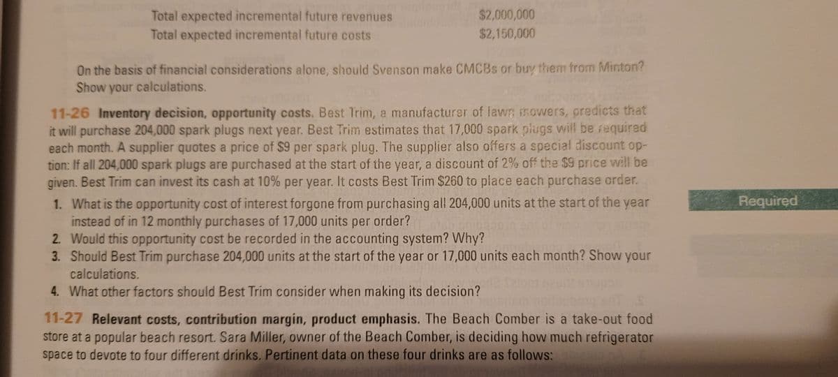$2,000,000
Total expected incremental future revenues
Total expected incremental future costs
$2,150,000
On the basis of financial considerations alone, should Svenson make CMCBS or buy them from Minton?
Show your calculations.
11-26 Inventory decision, opportunity costs. Best Trim, a manufacturer of lawT; mowers, predicts that
it will purchase 204,000 spark plugs next year. Best Trim estimates that 17,000 spark plugs will be required
each month. A supplier quotes a price of $9 per spark plug. The supplier also offers a special discount op-
tion: If all 204,000 spark plugs are purchased at the start of the year, a discount of 2% off the $9 price will be
given. Best Trim can invest its cash at 10% per year. It costs Best Trim $260 to place each purchase order.
Required
1. What is the opportunity cost of interest forgone from purchasing all 204,000 units at the start of the year
instead of in 12 monthly purchases of 17,000 units per order?
2. Would this opportunity cost be recorded in the accounting system? Why?
3. Should Best Trim purchase 204,000 units at the start of the year or 17,000 units each month? Show your
calculations.
4. What other factors should Best Trim consider when making its decision?
11-27 Relevant costs, contribution margin, product emphasis. The Beach Comber is a take-out food
store at a popular beach resort. Sara Miller, owner of the Beach Comber, is deciding how much refrigerator
space to devote to four different drinks. Pertinent data on these four drinks are as follows:
