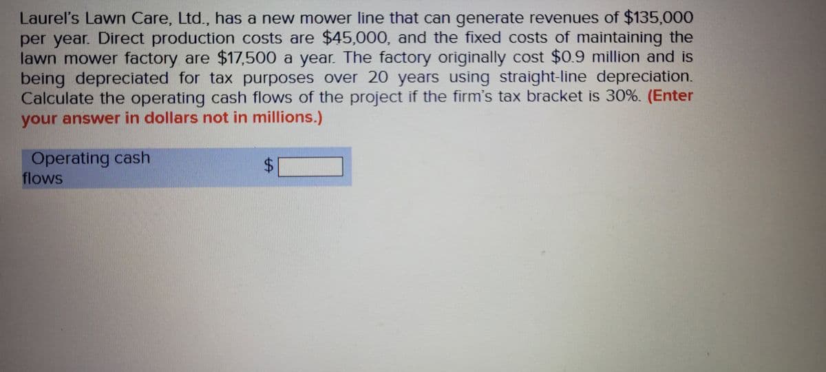 Laurel's Lawn Care, Ltd., has a new mower line that can generate revenues of $135,000
per year. Direct production costs are $45,000, and the fixed costs of maintaining the
lawn mower factory are $17,500 a year. The factory originally cost $0.9 million and is
being depreciated for tax purposes over 20 years using straight-line depreciation.
Calculate the operating cash flows of the project if the firm's tax bracket is 30%. (Enter
your answer in dollars not in millions.)
Operating cash
flows
%24
