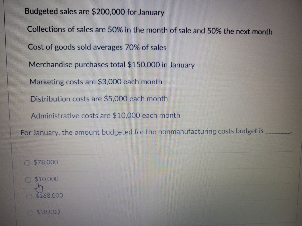Budgeted sales are $200,000 for January
Collections of sales are 50% in the month of sale and 50% the next month
Cost of goods sold averages 70% of sales
Merchandise purchases total $150,000 in January
Marketing costs are $3,000 each month
Distribution costs are $5,000 each month
Administrative costs are $10,000 each month
For January, the amount budgeted for the nonmanufacturing costs budget is
O $78,000
O $10,000
O $168.000
O $18.000
