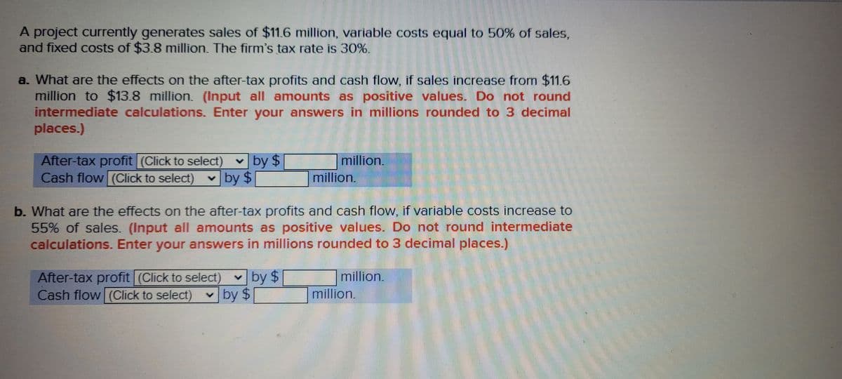 A project currently generates sales of $11.6 million, variable costs equal to 50% of sales,
and fixed costs of $3.8 million. The firm's tax rate is 30%.
a. What are the effects on the after-tax profits and cash flow, if sales increase from $11.6
million to $13.8 million. (Input all amounts as positive values. Do not round
intermediate calculations. Enter your answers in millions rounded to 3 decimal
places.)
After-tax profit (Click to select)
million,
million.
by $
Cash flow (Click to select) v by $
b. What are the effects on the after-tax profits and cash flow, if variable costs increase to
55% of sales. (Input all amounts as positive values. Do not round intermediate
calculations. Enter your answers in millions rounded to 3 decimal places.)
After-tax profit| (Click to select) v by $
Cash flow (Click to select)
million.
v by $
million.
%24
