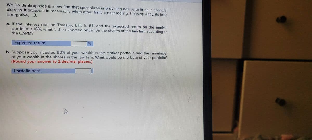 We Do Bankruptcies is a law firm that specializes in providing advice to firms in financial
distress. It prospers in recessions when other firms are struggling. Consequently, its beta
is negative, -3.
a. If the interest rate on Treasury bills is 6% and the expected return on the market
portfolio is 16%, what is the expected return on the shares of the law firm according to
the CAPM?
Expected return
b. Suppose you invested 90% of your wealth in the market portfolio and the remainder
of your wealth in the shares in the law firm. What would be the beta of your portfolio?
(Round your answer to 2 decimal places.)
Portfolio beta
