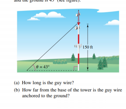 IL 150 ft
\ 0 = 43°
(a) How long is the guy wire?
(b) How far from the base of the tower is the guy wire
anchored to the ground?
