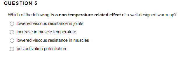 QUESTION 5
Which of the following is a non-temperature-related effect of a well-designed warm-up?
lowered viscous resistance in joints
increase in muscle temperature
lowered viscous resistance in muscles
O postactivation potentiation
