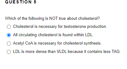 QUESTION 5
Which of the following is NOT true about cholesterol?
O Cholesterol is necessary for testosterone production.
All circulating cholesterol is found within LDL.
Acetyl CoA is necessary for cholesterol synthesis.
LDL is more dense than VLDL because it contains less TAG.
