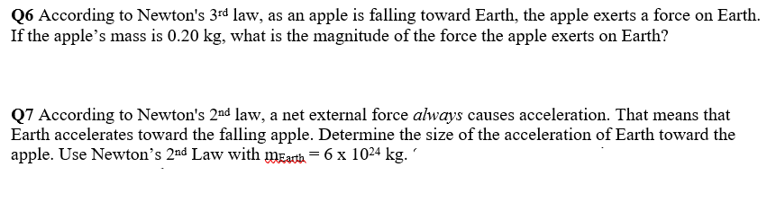 Q6 According to Newton's 3rd law, as an apple is falling toward Earth, the apple exerts a force on Earth.
If the apple's mass is 0.20 kg, what is the magnitude of the force the apple exerts on Earth?
Q7 According to Newton's 2nd law, a net external force always causes acceleration. That means that
Earth accelerates toward the falling apple. Determine the size of the acceleration of Earth toward the
apple. Use Newton's 2nd Law with mEarth = 6 x 1024 kg.
