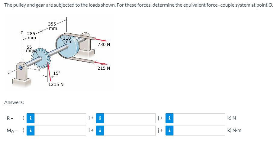 The pulley and gear are subjected to the loads shown. For these forces, determine the equivalent force-couple system at point O.
355
mm
285
110
mm
mm
730 N
55
mm
215 N
15°
1215 N
Answers:
R =
(i
i+ i
j+ i
k) N
Mo = ( i
i+ i
j+ i
k) N-m
