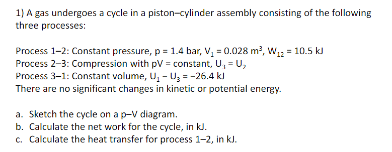 1) A gas undergoes a cycle in a piston-cylinder assembly consisting of the following
three processes:
Process 1-2: Constant pressure, p = 1.4 bar, V, = 0.028 m³, W12 = 10.5 kJ
Process 2–3: Compression with pV = constant, U3 = U2
Process 3–1: Constant volume, U, - U3 = -26.4 kJ
There are no significant changes in kinetic or potential energy.
%3D
%3D
%3D
a. Sketch the cycle on a p-V diagram.
b. Calculate the net work for the cycle, in kJ.
c. Calculate the heat transfer for process 1-2, in kJ.
