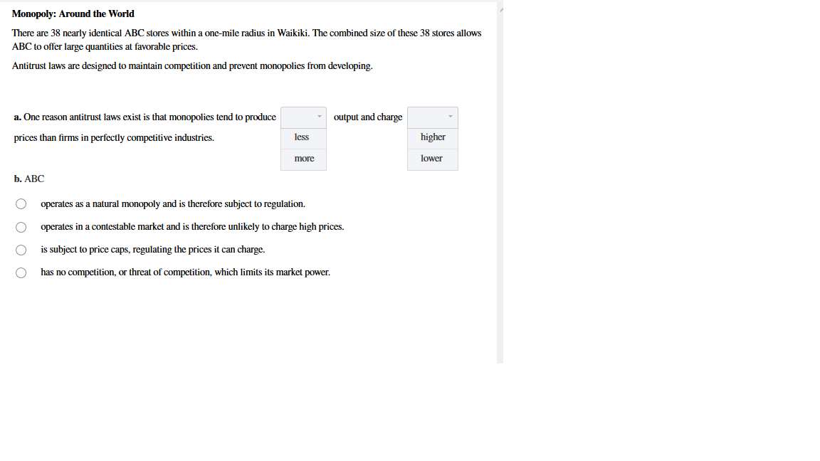 Monopoly: Around the World
There are 38 nearly identical ABC stores within a one-mile radius in Waikiki. The combined size of these 38 stores allows
ABC to offer large quantities at favorable prices.
Antitrust laws are designed to maintain competition and prevent monopolies from developing.
a. One reason antitrust laws exist is that monopolies tend to produce
output and charge
prices than firms in perfectly competitive industries.
less
higher
more
lower
b. АВС
operates as a natural monopoly and is therefore subject to regulation.
operates in a contestable market and is therefore unlikely to charge high prices.
is subject to price caps, regulating the prices it can charge.
has no competition, or threat of competition, which limits its market power.
O O O O

